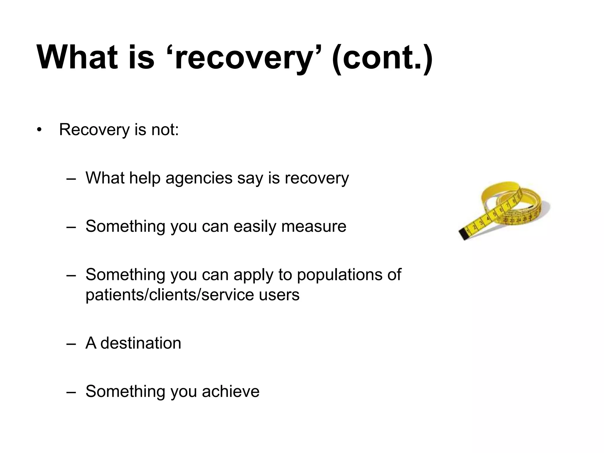 What is ‘recovery’ (cont.)
• Recovery is not:
– What help agencies say is recovery
– Something you can easily measure
– Something you can apply to populations of
patients/clients/service users
– A destination
– Something you achieve
 