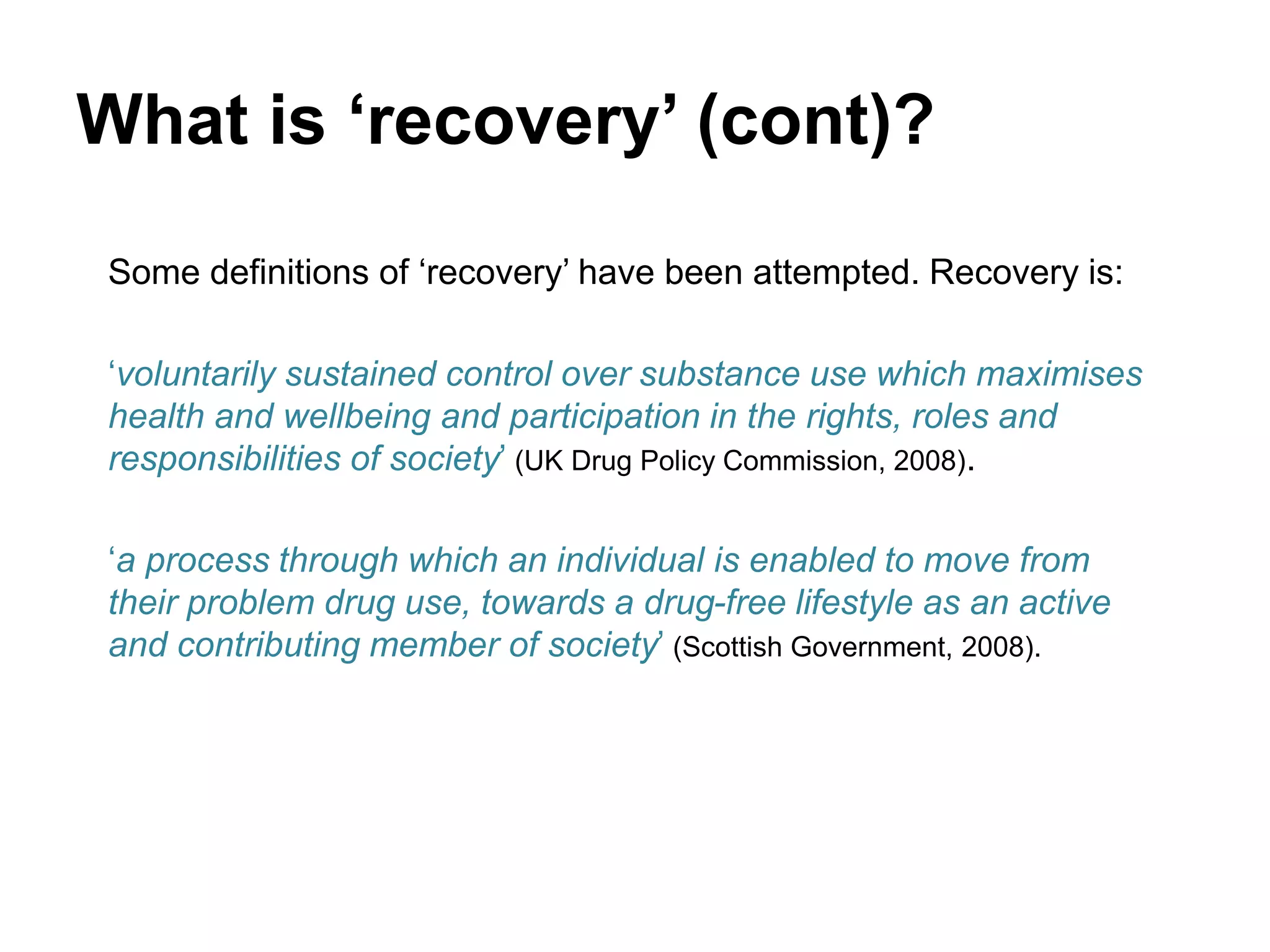 What is ‘recovery’ (cont)?
Some definitions of ‘recovery’ have been attempted. Recovery is:
‘voluntarily sustained control over substance use which maximises
health and wellbeing and participation in the rights, roles and
responsibilities of society’ (UK Drug Policy Commission, 2008).
‘a process through which an individual is enabled to move from
their problem drug use, towards a drug-free lifestyle as an active
and contributing member of society’ (Scottish Government, 2008).
 