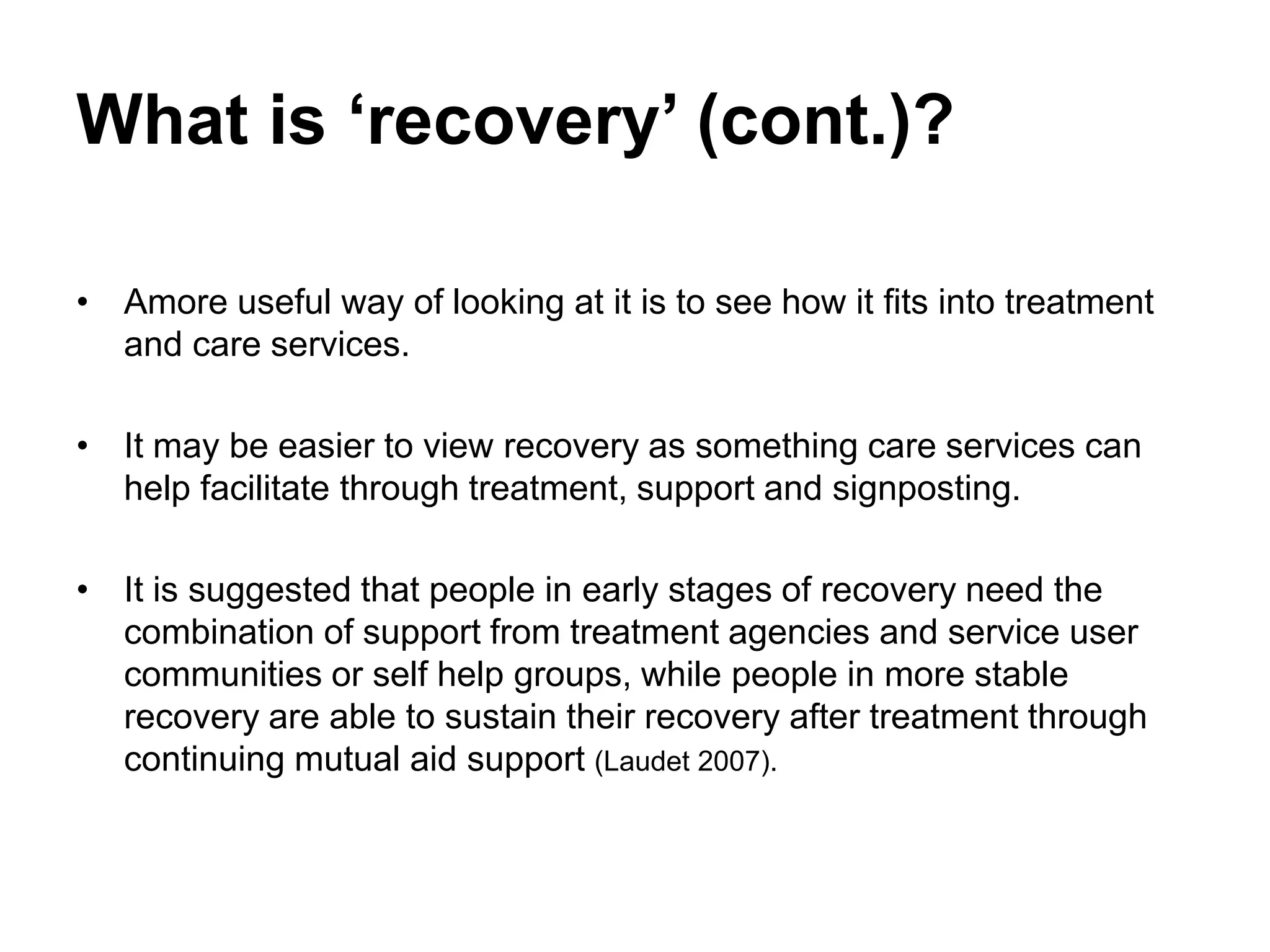 What is ‘recovery’ (cont.)?
• Amore useful way of looking at it is to see how it fits into treatment
and care services.
• It may be easier to view recovery as something care services can
help facilitate through treatment, support and signposting.
• It is suggested that people in early stages of recovery need the
combination of support from treatment agencies and service user
communities or self help groups, while people in more stable
recovery are able to sustain their recovery after treatment through
continuing mutual aid support (Laudet 2007).
 