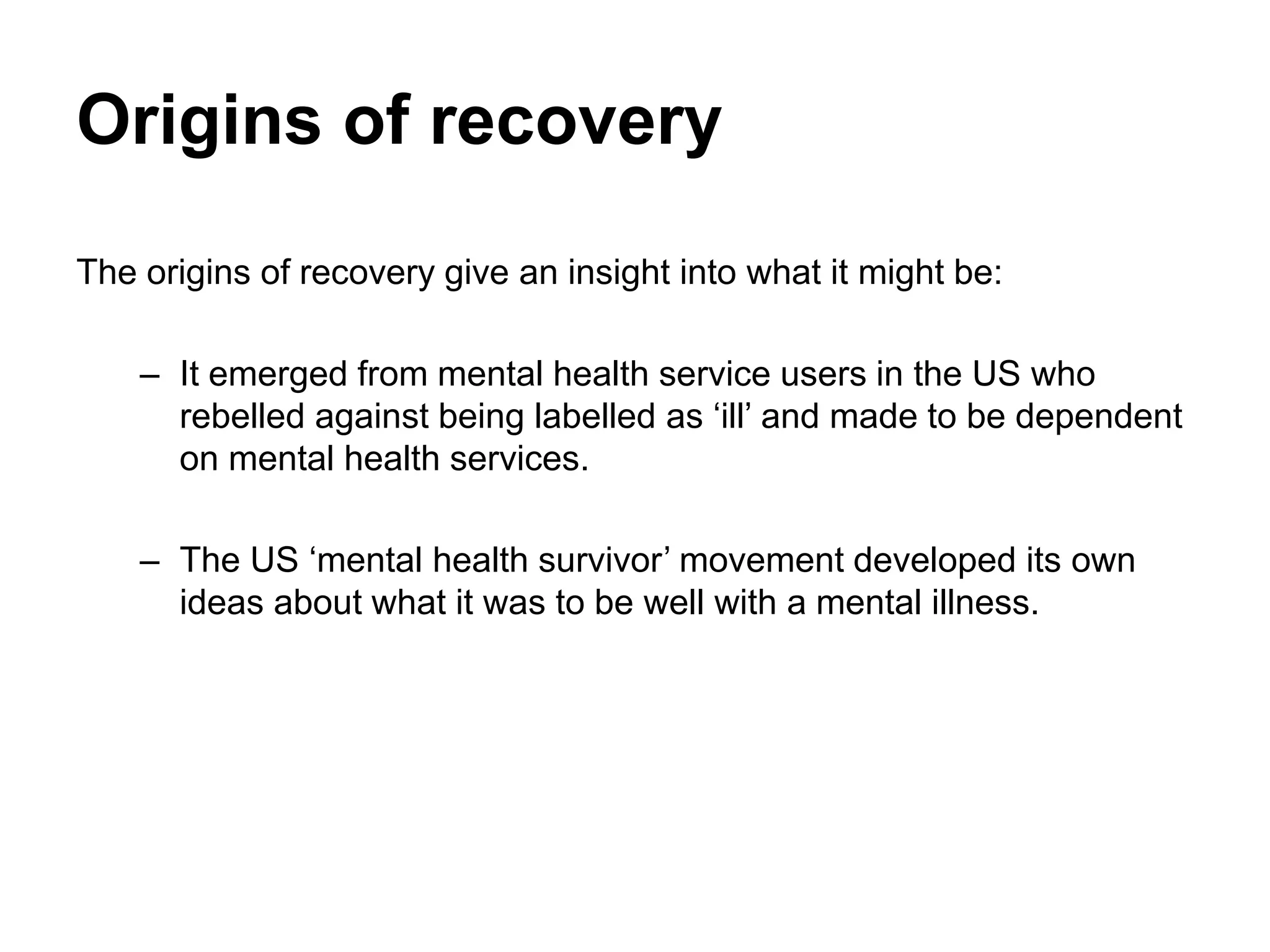 Origins of recovery
The origins of recovery give an insight into what it might be:
– It emerged from mental health service users in the US who
rebelled against being labelled as ‘ill’ and made to be dependent
on mental health services.
– The US ‘mental health survivor’ movement developed its own
ideas about what it was to be well with a mental illness.
 