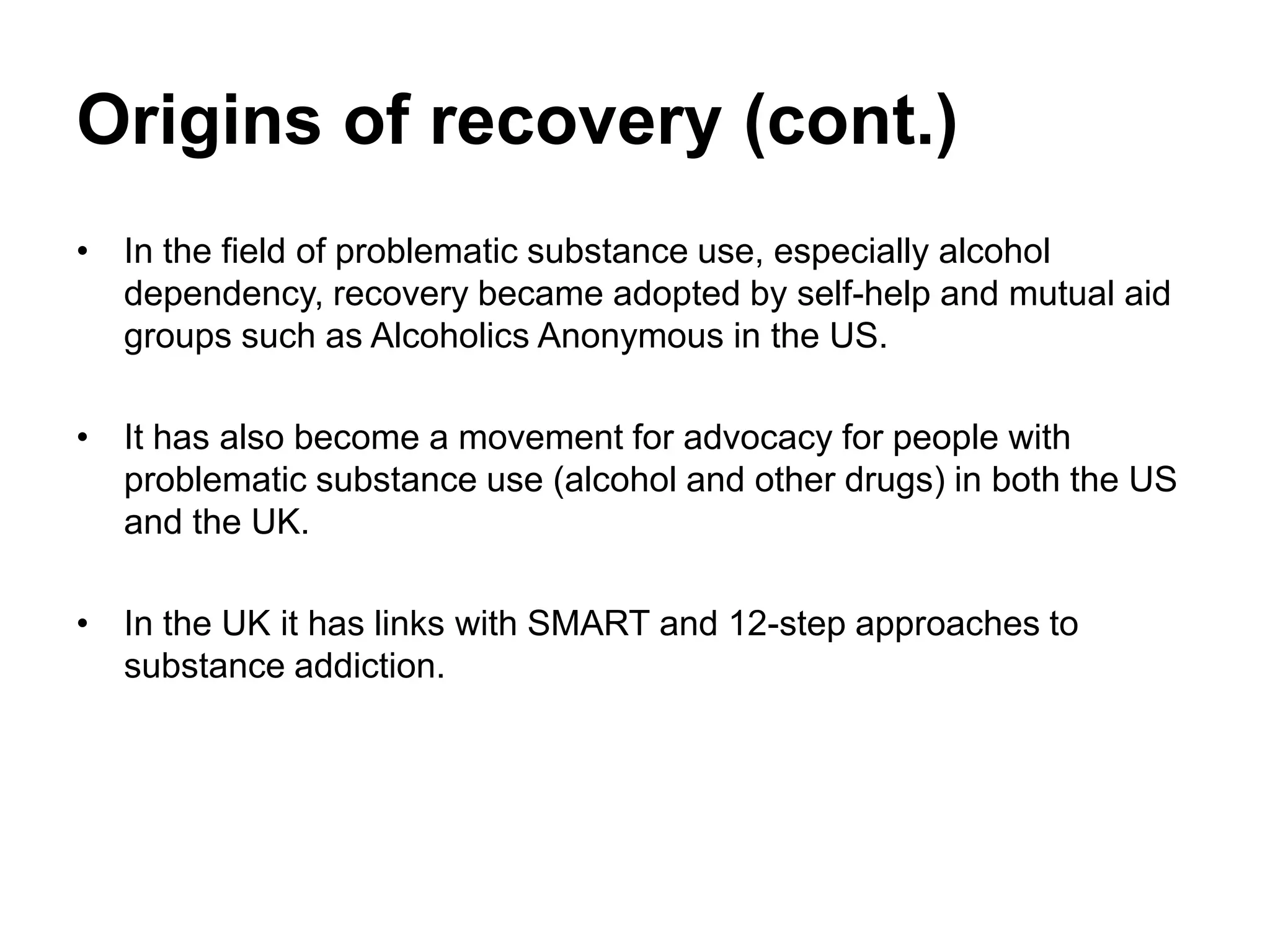 Origins of recovery (cont.)
• In the field of problematic substance use, especially alcohol
dependency, recovery became adopted by self-help and mutual aid
groups such as Alcoholics Anonymous in the US.
• It has also become a movement for advocacy for people with
problematic substance use (alcohol and other drugs) in both the US
and the UK.
• In the UK it has links with SMART and 12-step approaches to
substance addiction.
 
