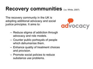 Recovery communities (i.e. White, 2007)
The recovery community in the UK is
adopting additional advocacy and social
justice principles. It aims to:
– Reduce stigma of addiction through
advocacy and role models.
– Counter public portrayals of people
which dehumanise them.
– Enhance quality of treatment choices
and provision.
– Promote social policies to reduce
substance use problems.
 
