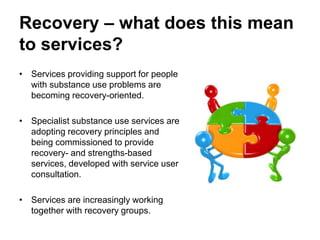 Recovery – what does this mean
to services?
• Services providing support for people
with substance use problems are
becoming recovery-oriented.
• Specialist substance use services are
adopting recovery principles and
being commissioned to provide
recovery- and strengths-based
services, developed with service user
consultation.
• Services are increasingly working
together with recovery groups.
 