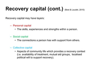 Recovery capital (cont.) (Best & Laudet, 2010)
Recovery capital may have layers:
– Personal capital
• The skills, experiences and strengths within a person.
– Social capital
• The connections a person has with support from others.
– Collective capital
• Aspects of community life which provides a recovery context
(i.e. availability of treatment, mutual aid groups, localised
political will to support recovery).
 