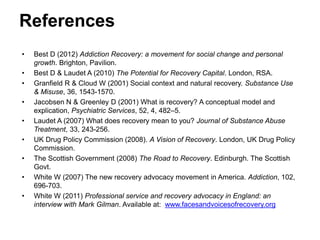 References
• Best D (2012) Addiction Recovery: a movement for social change and personal
growth. Brighton, Pavilion.
• Best D & Laudet A (2010) The Potential for Recovery Capital. London, RSA.
• Granfield R & Cloud W (2001) Social context and natural recovery. Substance Use
& Misuse, 36, 1543-1570.
• Jacobsen N & Greenley D (2001) What is recovery? A conceptual model and
explication, Psychiatric Services, 52, 4, 482–5.
• Laudet A (2007) What does recovery mean to you? Journal of Substance Abuse
Treatment, 33, 243-256.
• UK Drug Policy Commission (2008). A Vision of Recovery. London, UK Drug Policy
Commission.
• The Scottish Government (2008) The Road to Recovery. Edinburgh. The Scottish
Govt.
• White W (2007) The new recovery advocacy movement in America. Addiction, 102,
696-703.
• White W (2011) Professional service and recovery advocacy in England: an
interview with Mark Gilman. Available at: www.facesandvoicesofrecovery.org
 