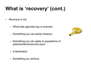 What is ‘recovery’ (cont.)
• Recovery is not:
– What help agencies say is recovery
– Something you can easily measure
– Something you can apply to populations of
patients/clients/service users
– A destination
– Something you achieve
 