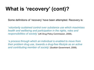 What is ‘recovery’ (cont)?
Some definitions of ‘recovery’ have been attempted. Recovery is:
‘voluntarily sustained control over substance use which maximises
health and wellbeing and participation in the rights, roles and
responsibilities of society’ (UK Drug Policy Commission, 2008).
‘a process through which an individual is enabled to move from
their problem drug use, towards a drug-free lifestyle as an active
and contributing member of society’ (Scottish Government, 2008).
 