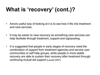 What is ‘recovery’ (cont.)?
• Amore useful way of looking at it is to see how it fits into treatment
and care services.
• It may be easier to view recovery as something care services can
help facilitate through treatment, support and signposting.
• It is suggested that people in early stages of recovery need the
combination of support from treatment agencies and service user
communities or self help groups, while people in more stable
recovery are able to sustain their recovery after treatment through
continuing mutual aid support (Laudet 2007).
 