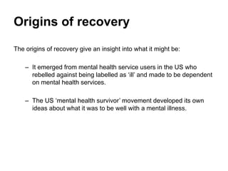 Origins of recovery
The origins of recovery give an insight into what it might be:
– It emerged from mental health service users in the US who
rebelled against being labelled as ‘ill’ and made to be dependent
on mental health services.
– The US ‘mental health survivor’ movement developed its own
ideas about what it was to be well with a mental illness.
 