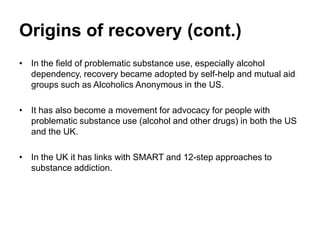 Origins of recovery (cont.)
• In the field of problematic substance use, especially alcohol
dependency, recovery became adopted by self-help and mutual aid
groups such as Alcoholics Anonymous in the US.
• It has also become a movement for advocacy for people with
problematic substance use (alcohol and other drugs) in both the US
and the UK.
• In the UK it has links with SMART and 12-step approaches to
substance addiction.
 
