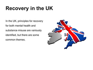 Recovery in the UK
In the UK, principles for recovery
for both mental health and
substance misuse are variously
identified, but there are some
common themes.
 