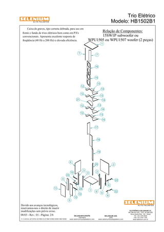 A L T O - F A L A N T E S 
Caixa de graves, tipo corneta dobrada, para uso em 
Devido aos avanços tecnológicos, 
reservamos-nos o direito de inserir 
modificações sem prévio aviso. 
Trio Elétrico 
Modelo: HB1502B1 
ELETRÔNICA SELENIUM S.A. 
BR 386 Km 435 - CEP: 92.480-000 
Nova Santa Rita - RS - Brasil 
Tel.: (51) 479-4000 
Fax: (51) 479-1150 
www.selenium.com.br 
SELENIUM USA 
USA 
13 
www.seleniumloudspeakers.com 
SELENIUM EUROPE 
Germany 
www.seleniumloudspeakers.com 
A L T O - F A L A N T E S 
08/03 - Rev.: 01 - Página: 2/6 
F:CAIXAS ACÚSTICASTRIO ELÉTRICOHB1502B1HB1502B1 
Relação de Componentes: 
4 
6 
10 
23 
3 
1 
7 
13 
18 
21 
2 
8 
16 
15 
14 
17 
19 
20 
9 
22 
5 
11 
7 
12 
12 
12 
12 
13 
13 
14 
14 
14 
22 
8 
1 
10 
10 
3 3 
24 
9 
frente e fundo de trios elétricos bem como em PA's 
convencionais. Apresenta excelente resposta de 
freqüência (40 Hz a 200 Hz) e elevada eficiência. 
15SW1P subwoofer ou 
WPU1505 ou WPU1507 woofer (2 peças) 
 