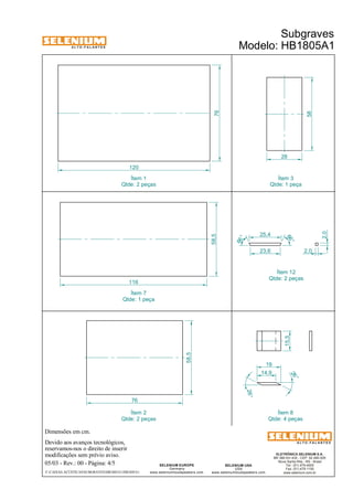 A L T O - F A L A N T E S 
Dimensões em cm. 
Qtde: 2 peças 
Devido aos avanços tecnológicos, 
reservamos-nos o direito de inserir 
modificações sem prévio aviso. 
Subgraves 
Modelo: HB1805A1 
ELETRÔNICA SELENIUM S.A. 
BR 386 Km 435 - CEP: 92.480-000 
Nova Santa Rita - RS - Brasil 
Tel.: (51) 479-4000 
Fax: (51) 479-1150 
www.selenium.com.br 
SELENIUM USA 
USA 
www.seleniumloudspeakers.com 
SELENIUM EUROPE 
Germany 
www.seleniumloudspeakers.com 
A L T O - F A L A N T E S 
05/03 - Rev.: 00 - Página: 4/5 
Ítem 1 
F:CAIXAS ACÚSTICASSUBGRAVESHB1805A1HB1805A1 
76 
120 
58,5 
116 
58 
28 
58,5 
76 
25,4 
23,6 2,0 
66 ° 
66 ° 
2,0 
15,5 
14,9 
26 ° 
26° 
19 
Ítem 3 
Qtde: 1 peça 
Ítem 7 
Qtde: 1 peça 
Ítem 12 
Qtde: 2 peças 
Ítem 2 
Qtde: 2 peças 
Ítem 8 
Qtde: 4 peças 
 