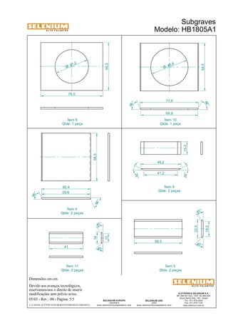 A L T O - F A L A N T E S 
Dimensões em cm. 
60,4 
41 
Devido aos avanços tecnológicos, 
reservamos-nos o direito de inserir 
modificações sem prévio aviso. 
Subgraves 
Modelo: HB1805A1 
45° 
ELETRÔNICA SELENIUM S.A. 
BR 386 Km 435 - CEP: 92.480-000 
Nova Santa Rita - RS - Brasil 
Tel.: (51) 479-4000 
Fax: (51) 479-1150 
www.selenium.com.br 
SELENIUM USA 
USA 
www.seleniumloudspeakers.com 
SELENIUM EUROPE 
Germany 
www.seleniumloudspeakers.com 
A L T O - F A L A N T E S 
05/03 - Rev.: 00 - Página: 5/5 
F:CAIXAS ACÚSTICASSUBGRAVESHB1805A1HB1805A1 
14 
10 
45 ° 
45° 
58,5 
18,5 
22,5 
45 ° 
59,6 
66 ° 
66 ° 
58,5 
58,5 
41 ,2 Ø 
45 ,8 Ø 
76,0 
71,6 
69,9 
58,5 
66 ° 
66 ° 
15,5 
49,2 
41,2 
26° 
26° 
Ítem 10 
Qtde: 1 peça 
Ítem 6 
Qtde: 1 peça 
Ítem 9 
Qtde: 2 peças 
Ítem 4 
Qtde: 2 peças 
Ítem 5 
Qtde: 2 peças 
Ítem 11 
Qtde: 2 peças 
