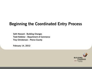 Beginning the Coordinated Entry Process

  Seth Howard - Building Changes
  Tedd Kelleher - Department of Commerce
  Troy Christensen - Pierce County

  February 14, 2012
 
