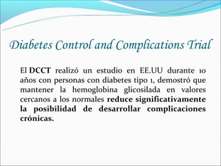 Diabetes Control and Complications Trial
  El DCCT realizó un estudio en EE.UU durante 10
  años con personas con diabetes tipo 1, demostró que
  mantener la hemoglobina glicosilada en valores
  cercanos a los normales reduce significativamente
  la posibilidad de desarrollar complicaciones
  crónicas.
 