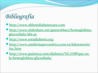Bibliografía
http://www.abbottdiabetescare.com
http://www.slideshare.net/guest266a17/hemoglobina-
 glucosilada-hb1-ac
http://www.estudiabetes.org
http://www.medicinapreventiva.com.ve/laboratorio/
 A1c.htm
http://www.guioteca.com/diabetes/%C2%BFque-es-
 la-hemoglobina-glicosilada/
 