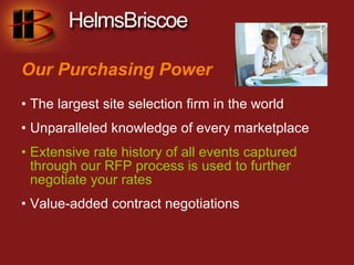 Our Purchasing Power
• The largest site selection firm in the world
• Unparalleled knowledge of every marketplace
• Extensive rate history of all events captured
  through our RFP process is used to further
  negotiate your rates
• Value-added contract negotiations
 