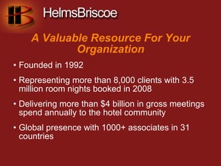 A Valuable Resource For Your
            Organization
• Founded in 1992
• Representing more than 8,000 clients with 3.5
  million room nights booked in 2008
• Delivering more than $4 billion in gross meetings
  spend annually to the hotel community
• Global presence with 1000+ associates in 31
  countries
 
