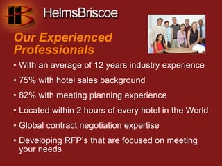 Our Experienced
Professionals
• With an average of 12 years industry experience
• 75% with hotel sales background
• 82% with meeting planning experience
• Located within 2 hours of every hotel in the World
• Global contract negotiation expertise
• Developing RFP’s that are focused on meeting
  your needs
 