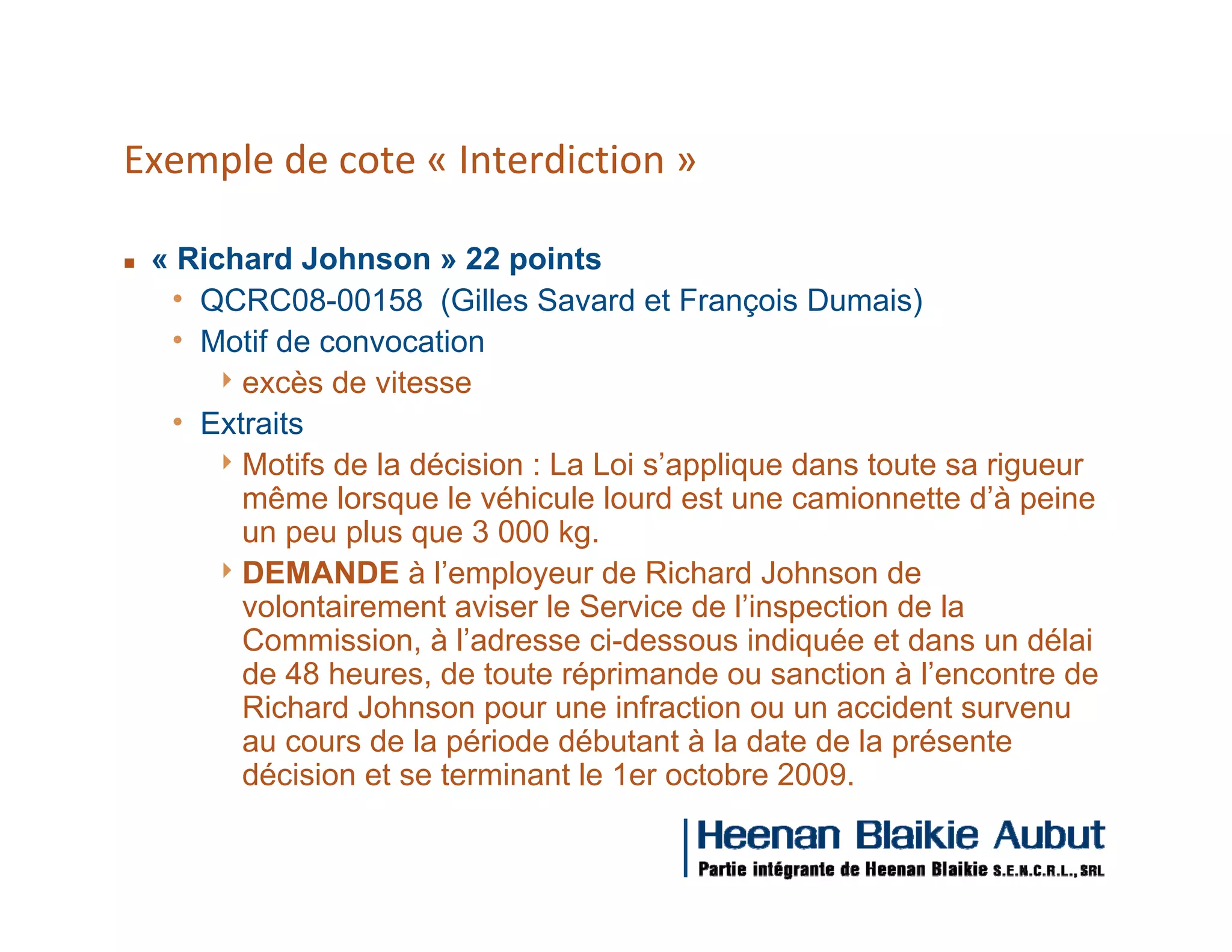 Exemple de cote « Interdiction »

g   « Richard Johnson » 22 points
     h QCRC08-00158 (Gilles Savard et François Dumais)
     h Motif de convocation
        4 excès de vitesse
     h Extraits
        4 Motifs de la décision : La Loi s’applique dans toute sa rigueur
          même lorsque le véhicule lourd est une camionnette d’à peine
          un peu plus que 3 000 kg.
        4 DEMANDE à l’employeur de Richard Johnson de
          volontairement aviser le Service de l’inspection de la
          Commission, à l’adresse ci-dessous indiquée et dans un délai
          de 48 heures, de toute réprimande ou sanction à l’encontre de
          Richard Johnson pour une infraction ou un accident survenu
          au cours de la période débutant à la date de la présente
          décision et se terminant le 1er octobre 2009.
 