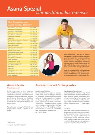 Asana Spezial
                                                                von meditativ bis intensiv
  Eine Auswahl unserer
  Asana-intensiv-Seminare
  Yoga Bodywork Asana Intensiv                      6.1.-8.1 BM
  Asana Intensiv und Meditativ                      13.1.-15.1. NO
  Wie meistere ich den Skorpion?                    27.1.-29.1. BM
  Yoga Bodywork Asana Intensiv                      29.1.-3.2. NO
  Asana Intensiv und Meditativ                      10.2.-12.2. BM
  Schwerpunkt Rückbeugen                            12.2.-17.2. NO
  Asana Flow                                        17.2.-19.2. BM
  Für Ausgeglichenheit und innere Stabilität        24.2.-26.2. BM
  Pawanmuktasana Woche                              4.3.-9.3. NO
  Asana Intensiv und Meditativ                      16.3.-18.3. WW
  Asanas spiraldynamisch                            30.3.-1.4. WW
  Asana Meditativ Intensivwoche                     8.4.-13.4. BM
  Yoga Bodywork Asana Intensiv                      11.4.-13.4. WW
  Pawanmuktasana Intensiv                           15.4.-20.4. NO
  Vorwärtsbeugen und Variationen                    20.4.-22.4. BM
  Asana Intensiv mit Narayani                       29.4.-4.5. WW                                                              Jedes Wochenende – für alle, die intensiv
  Die 84 Hauptasanas                                17.5.-20.5. BM                                                             üben wollen. In den Asana-Spezial-Seminaren
  Asana Intensiv und Meditativ                      15.6.-17.6. WW                                                             kannst du Yoga in fünf verschiedenen Stilen
  Die 84 Hauptasanas                                22.6.-24.6. WW                                                             üben: intensiv und sportlich, als Bodywork mit
  Pawanmuktasana Intensiv                           1.7.-6.7. WW                                                               Partner, meditativ und gelassen, anatomisch
  Asana Intensiv und Meditativ                      27.7.-29.7. NO                                                             exakt oder ganz im „Flow“. Die Übergänge der
  Asana Intensiv mit Narayani                       9.9.-14.9. BM                                                              Stile sind fließend und so ist jedes Seminar mit
  Asana Flow                                        28.9.-30.9. BM                                                             seinen Schwerpunkten etwas ganz Besonderes.
  Asana Flow                                        5.10.-7.10. WW
  Yoga Bodywork Asana Intensiv                      12.10.-14.10. BM                                                           Erlebe die einmalige Vielfalt von Hatha-Yoga-
  Asana Flow                                        12.10.-14.10. NO                                                           Seminaren! Täglich 4–6 Stunden Asanas, er-
  Yoga Bodywork Asana Intensiv                      23.11.-25.11. NO                                                           gänzt durch Meditation und Mantra-Singen.
  Die 84 Hauptasanas                                23.12.-28.12. NO                                                           Für spürbar mehr Energie, Flexibilität und Kraft.




Asana intensiv                                                 Asana intensiv mit Schwerpunkten
Standardseminar
Ein Durchbrucherlebnis für deine Yogapraxis!                   Asana Intensiv Meditativ                                        Yoga Bodywork Asana intensiv
Intensives Arbeiten an den Asanas. Lerne mal                   Für Fortgeschrittene und solche, die es werden                  Ein Durchbrucherlebnis für deine Yoga-Praxis!
spielerisch und entspannt, mal konzentriert und                wollen. Langes Halten der Stellungen verbunden                  Intensives Arbeiten an den Asanas. Gegenseitiges
systematisch fortgeschrittene Asanas. Techniken                mit Achtsamkeit und Konzentration ermöglicht                    Helfen verhilft dir spielend und entspannt auch
und Tricks zur Erhöhung von Flexibilität,                      die Energie im Körper zu sublimieren und durch                  in fortgeschrittene Asanas. Techniken und Tricks
Koordination, Ausdauer und Kraft. Täglich 4–6                  die Chakras (Energiezentren) nach oben zu                       zur Erhöhung von Flexibilität und Koordination.
Stunden Asanas, ergänzt durch Meditation und                   führen. Die Yogastunden haben verschiedene                      Täglich 4–6 Stunden Asanas, ergänzt durch Me-
Mantra-Singen.                                                 Schwerpunkte: Chakra-Konzentration, Affirma-                    ditation und Mantra-Singen. Ca. 1 Mal im Mo-
                                                               tionen und Mantra-Rezitation. Mit viel Praxis                   nat.*
Asana-intensiv-Seminare für Mittelstufe und                    und weniger Theorie. Mantra-Singen und Me-
Fortgeschrittene sind alle 1-2 Wochen im Pro-                  ditation runden das Seminar ab. Einfach erhe-                   Asana Flow
gramm.                                                         bend, energetisierend und wohltuend!                            Asana Flow ist ein fließender Hatha-Yoga-Stil.
                                                               Ca. 1 Mal im Monat.*                                            Getragen vom natürlichen Atemrhythmus wer-
                                                                                                                               den Asanas auf harmonische Weise miteinander
                                                                                                                               verbunden – mal langsam und besinnlich, mal
                                                                                                                               dynamisch und kraftvoll. Pranayama, Bandhas,
                                                                                                                               Klänge und Mantras, aber auch tänzerische Ele-
                                                                                                                               mente helfen dir, die Lebensenergie zu aktivieren
* Alle Termine:                                                                                                                und auszudrücken. Ca. 1 Mal im Monat.*
www.yoga-vidya.de/asanaspezial



Anmeldeformular siehe letzte Seite. Telefonische Info und Anmeldung: täglich 8-20 Uhr: BM 05234 / 87-0 · WW 02685 / 8002-0 · NO 04426 / 90416-10                             11
 