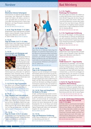 Nordsee                                                                                                          Bad Meinberg
5.-7.10.                                                                                                         5.-7.10. Yogallo -
Meditation Intensiv Schweigend                                                                                   Kinderyoga für Erwachsene
Intensivseminar mit täglichen langen Meditati-                                                                   Viel Lachen, Spaß und fröhlich sein erfährst du
onssitzungen, zwei Yogastunden und Mantra-                                                                       an diesem Wochenende in einer netten Erwach-
Singen. Du findest zu dir selbst, zu deinem in-                                                                  senen-(Kinder)-Yogarunde. Du lernst Yoga von
neren spirituellen Kern, du tauchst ein in die                                                                   einer ganz anderen Seite kennen. Diese Erfah-
innere Welt. Gute Vorkenntnisse in Hatha-Yoga,                                                                   rung wird dich bereichern und kann deine eigene
Meditation und Yoga-Philosophie erforderlich.                                                                    Praxis auf eine neue Ebene bringen. Offenheit
SL: Keshava Schütz.                                                                                              ist erwünscht. Für Yogalehrer bestens geeignet.
MZ 156 €; DZ 185 €; EZ 215 €; S/Z 133 €.                                                                         Vorkenntnisse in Yoga und Meditation erforder-
                                                                                                                 lich. SL: Shankara Wenzel.
7.-9.10. Yoga für Kinder 7-12 Jahre                                                                              MZ 156 €; DZ 185 €; EZ 215 €; S/Z 133 €.
Gerade Kindern macht Yoga besonders viel Spaß!
Spielen, kreatives Gestalten, Singen, Abenteuer,                                                                 5.-7.10. Yogatherapie Einführung
Yogastunden, Meditation, siehe Seite 12.                                                                         Du lernst die Grundlagen und Wirkungsweise
SL: Kathrin Gülker. MZ 63 €; DZ 77 €; S/Z 44 €.                                                                  der Yoga Therapie zur Heilung und Vorbeugung
                                                                                                                 von weit verbreiteten Krankheiten. Gleichzeitig
7.-12.10.                                                                                                        Beginn der Ganzheitlichen Yogatherapie Ausbil-
Yoga für Kinder 3-6 / 7-12 Jahre                                                                                 dung, Teilnahmevoraussetzung: Yogalehreraus-
Gerade Kindern macht Yoga besonders viel Spaß!                                                                   bildung. SL: Ravi Persche.
Spielen, kreatives Gestalten, Singen, Abenteuer,                                                                 MZ 156 €; DZ 185 €; EZ 215 €; S/Z 133 €.
Yogastunden, Meditation, siehe Seite 12.
MZ 157 €; DZ 193 €; S/Z 111 €.                           12.-14.10. Asana Flow                                   5.-14.10.
                                                         Asana Flow ist ein fließender Hatha-Yoga-Stil.          Yoga für Kinder 3-6 / 7-12 Jahre
7.-12.10.                                                Getragen vom natürlichen Atemrhythmus wer-              Gerade Kindern macht Yoga besonders viel Spaß!
Intensivwoche mit Klangyoga und                          den Asanas auf harmonische Weise miteinander            Spielen, kreatives Gestalten, Singen, Abenteuer,
Ayurveda Massage-Workshop                                verbunden - mal langsam und besinnlich, mal             Yogastunden, Meditation, siehe Seite 12.
                      YIm Klangyoga erfährst du          dynamisch und kraftvoll. Pranayama, Bandhas,            MZ 295 €; DZ 360 €; S/Z 212 €.
                      die energetischen Wirkun-          Klänge und Mantras, aber auch tänzerische Ele-
                      gen der Asanas mit Hilfe           mente helfen dir, die Lebensenergie zu aktivieren       5.-14.10.
                      von Schwingungen ausge-            und auszudrücken. Mittelstufe und Fortgeschrit-         YLWB Intensiv F7 - Yoga Vasishta
                      suchter Musikinstrumente.          tene. SL: Lalita Furrer.                                 oga Vashishta und Leela Mata – eine unschlag-
                      Die Klänge dringen tief in         MZ 156 €; DZ 185 €; EZ 215 €; S/Z 133 €.                bare Kombination! Freue dich auf ein ganz be-
                      Körper und Seele. Bei Ay-                                                                  sonderes, einmaliges Seminar: höchste philoso-
                      urvedischen Massagen mit           12.-14.10.                                              phische Weisheit, feinfühlig, intuitiv und weise
warmen Kräuterölen unterstützen diese deine              Yoga in der Schwangerschaft                             interpretiert und erklärt. Mit Hatha Yoga Unter-
Tiefenentspannung. Verbunden mit geführter               Yoga kann auch bei Schwangeren den Energie-             richtstechniken, u.a. Unterricht von Gruppen mit
Klangreise sowie intensivem Atmen ist dieses             level anheben. Damit harmonisierst du den Pro-          gemischtem Niveau, wie motiviere ich Schüler
Seminar ein inspirierendes Erlebnis. Grundkennt-         zess und bereitest dich bewusster auf die Geburt        zum Üben, Yoga für Jugendliche uvm. SL: Leela
nisse in Yoga und Meditation hilfreich aber nicht        vor. Spezielle Asanas, Meditation, Atem- und            Mata, Nirmala Naumann.
Bedingung. SL: Wolfgang Meisel.                          Entspannungsübungen wirken ausgleichend auf             MZ 625 €; DZ 755 €; EZ 890 €; S/Z 521 €.
MZ 335 €; DZ 408 €; EZ 483 €; S/Z 278 €.                 Körper und Geist. Deine Verbindung zum Baby
                                                         vertieft sich. Als Auszeit vom Alltag, mit anderen      7.-9./12.10. Yoga für Senioren -
7.-12./14.10. Yoga Ferienwoche                           Schwangeren zusammen üben und "einfach nur              Yogalehrer Weiterbildung
Eine Woche zum Aufladen, Regenerieren und                schwanger sein dürfen". SL: Cathrin Gressieker.         Hier erlernen Yogalehrer wie man am besten Yo-
Verwöhnen, Beschreibung siehe Seite 13.                  MZ 156 €; DZ 185 €; EZ 215 €; S/Z 133 €.                gaunterricht für Senioren gestaltet. Neben dem
7.-12.10.: MZ 283 €; DZ 355 €; EZ 430 €; S/Z 225 €.                                                              theoretischen Hintergrundwissen lernst du viele
7.-14.10.: MZ 408 €; DZ 510 €; EZ 615 €; S/Z 328 €.      12.-14.10. Yoga und Kampfkunst                          praktische Übungen für ältere Menschen kennen.
                                                         für Kinder 6-10 Jahre                                   Beschreibung siehe Seite 180. SL: Kavita Pippon.
9.-14.10.                                                In Spiel- und Partnerübungen werden verschie-           7.-9.10.: MZ 134 €; DZ 163 €; EZ 193 €; S/Z 111 €.
Yoga, Wandern und Fahrradfahren                          dene asiatische Kampfkunsttechniken vermittelt.         7.-12.10.: MZ 335 €; DZ 408 €; EZ 483 €; S/Z 278 €.
Täglich erschließen wir in meditativen Spazier-          Es werden praktische und theoretische Eigen-
gängen und Radtouren das wunderschöne frie-              heiten und Unterschiede der verschiedenen               7.-12.10. Kinderyoga-Erlebniswoche
sische Land. Asanas und Pranayama werden                 Kampfsportarten vermittelt sowie Regeln und             mit Feuer, Wasser, Luft und Erde
ganz auf deine individuellen Bedürfnisse zuge-           Fairness, eine kleine Gesetzeskunde für junge           3-6 / 7-12 Jahre
schnitten. So kannst du diese einfacher in deinen        Kampfsportler. Hier ist die Chance sich einmal          Die Kinder erfahren und erforschen beim Spielen,
Alltag integrieren. Bei schönem Wetter Medita-           so richtig anzustrengen und viel Spaß zu haben.         Experimentieren und in den Yogastunden die
tion und Yoga am Strand oder in der Nähe des             Tägliche Yogastunden bilden einen gelungenen            Elemente Feuer, Wasser, Luft und Erde. Wir bas-
Hafens. MZ 357 €; DZ 429 €; EZ 504 €; S/Z 299 €.         Ausgleich. SL: Hans-Jürgen Klee.                        teln mit Naturmaterialien, erzählen uns am La-
                                                         MZ 75 €; DZ 90 €; S/Z 57 €.                             gerfeuer spannende Geschichten, gehen
12.-14.10.                                                                                                       schwimmen, trommeln, basteln und führen auf-
Yoga für Kinder 3-6 / 7-12 Jahre                         12.-14.10.                                              regende Experimente durch. Mit kinder- und
Gerade Kindern macht Yoga besonders viel Spaß!           Yoga und Meditation Einführung                          themengerechten Meditationen und Tiefenent-
Spielen, kreatives Gestalten, Singen, Abenteuer,         Erfahre Yoga und Meditation in all ihren Aspek-         spannungen. SL: Giulia Resner, Charry Ruiz.
Yogastunden, Meditation, siehe Seite 12.                 ten, Beschreibung siehe Seite 10.                       MZ 150 €; DZ 185 €; S/Z 106 €.
MZ 75 €; DZ 90 €; S/Z 57 €.                              MZ 117 €; DZ 146 €; EZ 176 €; S/Z 94 €.



112                           Tagesablauf, Seminarbeginn und -ende: Seite 19. Seminarleiter: Seite 138. Alle Seminare mit Meditation, Mantra-Singen und Yogastunden.
 