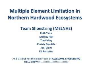 Multiple Element Limitation in
Northern Hardwood Ecosystems
Team Shoestring (MELNHE)
Ruth Yanai
Melany Fisk
Tim Fahey
Christy Goodale
Joel Blum
Ed Rastetter
And last but not the least: Years of AWESOME SHOESTRING
FIELD CREW!!!!!!!!!!!!!!!!!!!!!!!!!!!!!!!!!!
 