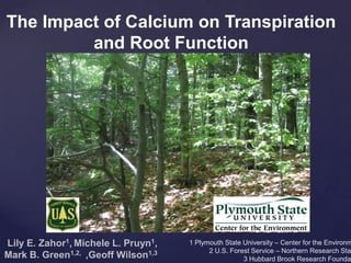 The Impact of Calcium on Transpiration
and Root Function
Lily E. Zahor1, Michele L. Pruyn1,
Mark B. Green1,2, ,Geoff Wilson1,3
1 Plymouth State University – Center for the Environm
2 U.S. Forest Service – Northern Research Sta
3 Hubbard Brook Research Founda
 
