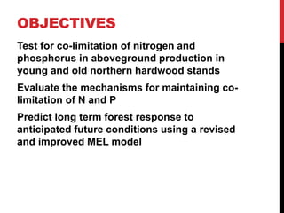 OBJECTIVES
Test for co-limitation of nitrogen and
phosphorus in aboveground production in
young and old northern hardwood stands
Evaluate the mechanisms for maintaining co-
limitation of N and P
Predict long term forest response to
anticipated future conditions using a revised
and improved MEL model
 