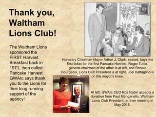 Thank you,
Waltham
Lions Club!
The Waltham Lions
sponsored the
FIRST Harvest
Breakfast back in
1971, then called
Pancake Harvest.
GWArc says thank
you to the Lions for
their long running
support of the
agency!
Honorary Chairman Mayor Arthur J. Clark, seated, buys the
first ticket for the first Pancake Harvest. Roger Tuttle,
general chairman of the affair is at left, and Ronald
Bourgeois, Lions Club President is at right. Joel Battaglino is
on the mayor’s knee.
At left, GWArc CEO Roz Rubin accepts a
donation from Paul Manganello, Waltham
Lions Club President, at their meeting in
May 2015.
 