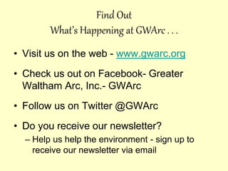Find Out
What’s Happening at GWArc . . .
• Visit us on the web - www.gwarc.org
• Check us out on Facebook- Greater
Waltham Arc, Inc.- GWArc
• Follow us on Twitter @GWArc
• Do you receive our newsletter?
– Help us help the environment - sign up to
receive our newsletter via email
 