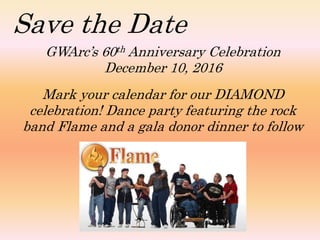 Save the Date
GWArc’s 60th Anniversary Celebration
December 10, 2016
Mark your calendar for our DIAMOND
celebration! Dance party featuring the rock
band Flame and a gala donor dinner to follow
 