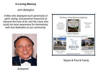 Wayne & Paul & Family
In Loving Memory
John Battaglino
A Man who displayed such generosity of
spirit, caring, and personal resources to
improve the lives of all, and the many who
could not raise awareness for themselves,
with true dedication to our community.
Godspeed
 