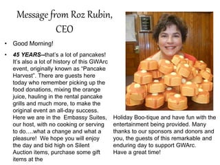 Message from Roz Rubin,
CEO
• Good Morning!
• 45 YEARS--that’s a lot of pancakes!
It’s also a lot of history of this GWArc
event, originally known as “Pancake
Harvest”. There are guests here
today who remember picking up the
food donations, mixing the orange
juice, hauling in the rental pancake
grills and much more, to make the
original event an all-day success.
Here we are in the Embassy Suites,
our host, with no cooking or serving
to do….what a change and what a
pleasure! We hope you will enjoy
the day and bid high on Silent
Auction items, purchase some gift
items at the
Holiday Boo-tique and have fun with the
entertainment being provided. Many
thanks to our sponsors and donors and
you, the guests of this remarkable and
enduring day to support GWArc.
Have a great time!
 