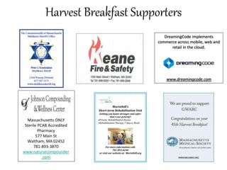 Harvest Breakfast Supporters
DreamingCode implements
commerce across mobile, web and
retail in the cloud.
www.dreamingcode.com
Maristhill’s
Short-term Rehabilitation Unit
Getting you home stronger and safer:
that’s our priority!
•Private Rehabilitation Rooms
•Rehabilitation Therapy 7 Days a Week
For more information call:
781-893-0240
or visit our website at: Maristhill.org
Massachusetts ONLY
Sterile PCAB Accredited
Pharmacy
577 Main St
Waltham, MA 02452
781-893-3870
www.naturalcompounder
.com
 