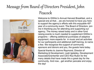 Message from Board of Directors President, John
Peacock
Welcome to GWArc’s Annual Harvest Breakfast, and a
special one at that….we are honored to have you here
to support the agency’s efforts with this enjoyable 45th
year of a community event. The Board of Directors join
me in thanking you for attending and supporting our
agency. The money raised today and in other fund
raising events is much needed to supplement GWArc’s
programs – offering additional purchases of adaptive
equipment, more experts for in music and art activities
for our participants and additional staff training, to name
a few. We recognize the support of community
sponsors and donors and you, the guests here today.
Special thanks to Joanne Raymond, Director of
Marketing & Development, Leah Igdalsky, Development
Associate/Grantwriter and CEO Roz Rubin for the
many details that have made this a great day for the
community. And now…get another pancake and enjoy
the day!
 