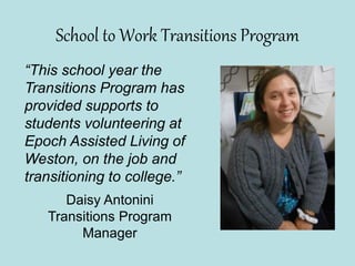 School to Work Transitions Program
“This school year the
Transitions Program has
provided supports to
students volunteering at
Epoch Assisted Living of
Weston, on the job and
transitioning to college.”
Daisy Antonini
Transitions Program
Manager
 