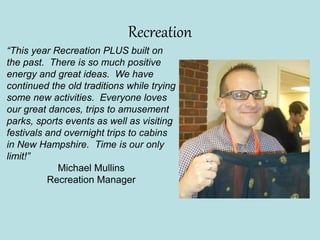 Recreation
“This year Recreation PLUS built on
the past. There is so much positive
energy and great ideas. We have
continued the old traditions while trying
some new activities. Everyone loves
our great dances, trips to amusement
parks, sports events as well as visiting
festivals and overnight trips to cabins
in New Hampshire. Time is our only
limit!”
Michael Mullins
Recreation Manager
 