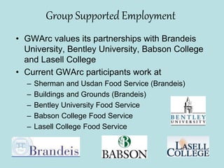 Group Supported Employment
• GWArc values its partnerships with Brandeis
University, Bentley University, Babson College
and Lasell College
• Current GWArc participants work at
– Sherman and Usdan Food Service (Brandeis)
– Buildings and Grounds (Brandeis)
– Bentley University Food Service
– Babson College Food Service
– Lasell College Food Service
 