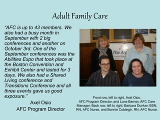 Adult Family Care
“AFC is up to 43 members. We
also had a busy month in
September with 2 big
conferences and another on
October 3rd. One of the
September conferences was the
Abilities Expo that took place at
the Boston Convention and
Exhibit Center and lasted for 3
days. We also had a Shared
Living conference and
Transitions Conference and all
three events gave us good
exposure.”
Axel Osio
AFC Program Director
Front row, left to right, Axel Osio,
AFC Program Director, and Lona Barney, AFC Care
Manager. Back row, left to right: Barbara Dunker, BSN,
RN, AFC Nurse, and Bonnie Cobleigh, RN, AFC Nurse.
 