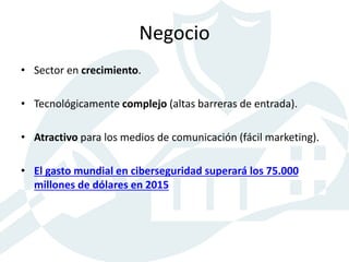 Negocio
• Sector en crecimiento.
• Tecnológicamente complejo (altas barreras de entrada).
• Atractivo para los medios de comunicación (fácil marketing).
• El gasto mundial en ciberseguridad superará los 75.000
millones de dólares en 2015
 