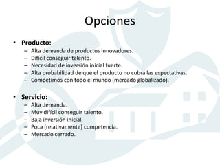 Opciones
• Producto:
– Alta demanda de productos innovadores.
– Difícil conseguir talento.
– Necesidad de inversión inicial fuerte.
– Alta probabilidad de que el producto no cubra las expectativas.
– Competimos con todo el mundo (mercado globalizado).
• Servicio:
– Alta demanda.
– Muy difícil conseguir talento.
– Baja inversión inicial.
– Poca (relativamente) competencia.
– Mercado cerrado.
 