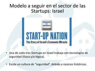 • Una de cada tres Startups en Israel trabaja con tecnologías de
seguridad (física y/o lógica).
• Existe un cultura de “seguridad”, debido a razones históricas.
Modelo a seguir en el sector de las
Startups: Israel
 