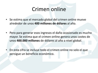 Crimen online
• Se estima que el mercado global del crimen online mueve
alrededor de unos 400 millones de dólares al año.
• Pero para generar esos ingresos el daño ocasionado es mucho
mayor. Se estima que el crimen online genera unos costes de
unos 400.000 millones de dólares al año a nivel global.
• En esta cifra se incluye todo el crimen online no solo el que
persigue un beneficio económico.
 