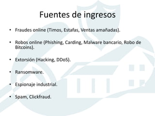 Fuentes de ingresos
• Fraudes online (Timos, Estafas, Ventas amañadas).
• Robos online (Phishing, Carding, Malware bancario, Robo de
Bitcoins).
• Extorsión (Hacking, DDoS).
• Ransomware.
• Espionaje industrial.
• Spam, Clickfraud.
 