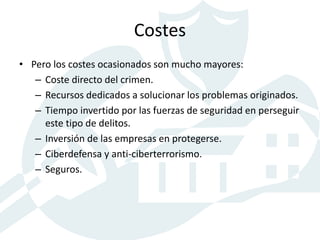 Costes
• Pero los costes ocasionados son mucho mayores:
– Coste directo del crimen.
– Recursos dedicados a solucionar los problemas originados.
– Tiempo invertido por las fuerzas de seguridad en perseguir
este tipo de delitos.
– Inversión de las empresas en protegerse.
– Ciberdefensa y anti-ciberterrorismo.
– Seguros.
 