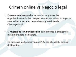 Crimen online vs Negocio legal
• Estos enormes costes hacen que las empresas, las
organizaciones e incluso los particulares necesiten protegerse
y necesiten invertir en herramientas y servicios de
Ciberseguridad.
• El negocio de la Ciberseguridad es realmente el que genera
más dinero para los hackers.
• En este caso los hackers “buenos”. Según el espíritu original
del termino.
 