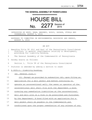 PRINTER'S NO. 3754
THE GENERAL ASSEMBLY OF PENNSYLVANIA
HOUSE BILL
No. 2277 Session of
2015
INTRODUCED BY MURT, DEAN, MAHONEY, ROZZI, SAVAGE, STURLA AND
YOUNGBLOOD, AUGUST 5, 2016
REFERRED TO COMMITTEE ON ENVIRONMENTAL RESOURCES AND ENERGY,
AUGUST 5, 2016
AN ACT
Amending Title 58 (Oil and Gas) of the Pennsylvania Consolidated
Statutes, in general requirements relating to development,
providing for liability bonding.
The General Assembly of the Commonwealth of Pennsylvania
hereby enacts as follows:
Section 1. Title 58 of the Pennsylvania Consolidated
Statutes is amended by adding a section to read:
§ 3225.1. Liability bonding.
(a) General rule.--
(1) Except as provided in subsection (d), upon filing an
application for a well permit and before continuing to
operate an unconventional well, the owner or operator of the
unconventional well shall file with the department a bond
covering any remediation liabilities at the unconventional
well and well site on a form to be prescribed and furnished
by the department. A bond filed with an application for a
well permit shall be payable to the Commonwealth and
conditioned upon the proper remediation of any release of any
1
2
3
4
5
6
7
8
9
10
11
12
13
14
15
16
17
18
 