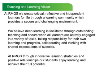 Teaching and Learning VisionAt RMGS we create critical, reflective and independent learners for life through a learning community which provides a secure and challenging environment.  	We believe deep learning is facilitated through outstanding teaching and occurs when all learners are actively engaged in a variety of tasks, taking responsibility for their own learning and progress, collaborating and thinking with shared expectations of success. 	At RMGS through innovative learning strategies and positive relationships our students enjoy learning and achieve their full potential.